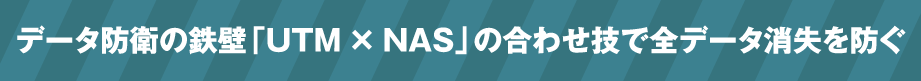 データ防衛の鉄壁「UTM×NAS」の合わせ技で全データ消失を防ぐ
